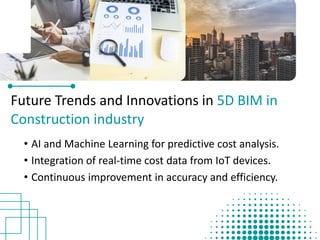 Future Trends and Innovations in 5D BIM in
Construction industry
• AI and Machine Learning for predictive cost analysis.​
• Integration of real-time cost data from IoT devices.​
• Continuous improvement in accuracy and efficiency.
 
