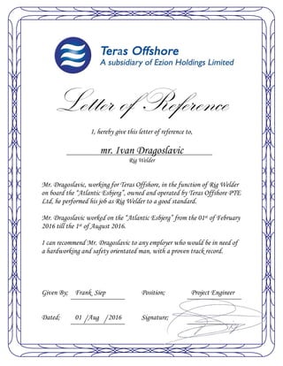 Letter of Reference
I, hereby give this letter of reference to,
mr. Ivan Dragoslavic
Rig Welder
Mr. Dragoslavic, working for Teras Offshore, in the function of Rig Welder
on board the “Atlantic Esbjerg”, owned and operated by Teras Offshore PTE
Ltd, he performed his job as Rig Welder to a good standard.
Mr. Dragoslavic worked on the “Atlantic Esbjerg” from the 01st of February
2016 till the 1st of August 2016.
I can recommend Mr. Dragoslavic to any employer who would be in need of
a hardworking and safety orientated man, with a proven track record.
Given By; Frank Siep Position; Project Engineer
Dated; 01 Aug 2016 Signature;
 