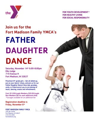 Join us for the
Fort Madison Family YMCA’s
FATHER
DAUGHTER
DANCE
Saturday, November 14th 6:00-8:00pm
Elks Lodge
719 Avenue H
Fort Madison, IA 52627
Preschool-8th grade girls – Get all dolled up,
put on your dancin’ shoes, and join us for our
Father Daughter Dance! Have dad, grandpa,
uncle, or friend escort you to an evening of
music, dancing, snacks and refreshments.
Cost: $15.00/couple Members; $20.00/couple
Non-Members ($5 for each additional child)
**corsages available for an additional fee
Registration deadline is
Friday, November 6th
FORT MADISON FAMILY YMCA
220 26th Street
Fort Madison, IA 52627
319 372 2403
fortmadisony.org
 