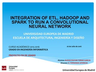 UNIVERSIDAD EUROPEA DE MADRID
ESCUELA DE ARQUITECTURA, INGENIERÍA Y DISEÑO
Alumno: BUEKÁ-PASTOR TORAO GARCIA
Director: D. FERNANDO APARICIO
Universidad Europea de Madrid
INTEGRATION OF ETL, HADOOP AND
SPARK TO RUN A CONVOLUTIONAL
NEURAL NETWORK
CURSO ACADÉMICO 2015-2016
GRADO EN INGENIERÍA INFORMÁTICA
PROYECTO FIN DE GRADO
26 de Julio de 2016
 