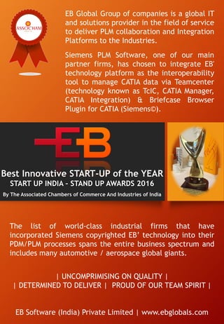 | UNCOMPRIMISING ON QUALITY |
| DETERMINED TO DELIVER | PROUD OF OUR TEAM SPIRIT |
EB Software (India) Private Limited | www.ebglobals.com
Best Innovative START-UP of the YEAR
START UP INDIA – STAND UP AWARDS 2016
By The Associated Chambers of Commerce And Industries of India
EB Global Group of companies is a global IT
and solutions provider in the field of service
to deliver PLM collaboration and Integration
Platforms to the Industries.
Siemens PLM Software, one of our main
partner firms, has chosen to integrate EB'
technology platform as the interoperability
tool to manage CATIA data via Teamcenter
(technology known as TcIC, CATIA Manager,
CATIA Integration) & Briefcase Browser
Plugin for CATIA (Siemens©).
The list of world-class industrial firms that have
incorporated Siemens copyrighted EB’ technology into their
PDM/PLM processes spans the entire business spectrum and
includes many automotive / aerospace global giants.
 