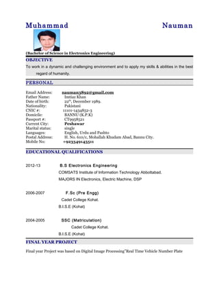 Muhammad Nauman
(Bachelor of Science in Electronics Engineering)
OBJECTIVE
To work in a dynamic and challenging environment and to apply my skills & abilities in the best
regard of humanity.
PERSONAL
Email Address: nauman3892@gmail.com
Father Name: Imtiaz Khan
Date of birth: 22th
, December 1989.
Nationality: Pakistani
CNIC #: 11101-1434852-3
Domicile: BANNU (K.P.K)
Passport #: CT9958521
Current City: Peshawar
Marital status: single
Languages: English, Urdu and Pashto
Postal Address: H. No. 610/c, Mohallah Khudam Abad, Bannu City.
Mobile No: +923349145511
EDUCATIONAL QUALIFICATIONS
2012-13 B.S Electronics Engineering
COMSATS Institute of Information Technology Abbottabad.
MAJORS IN Electronics, Electric Machine, DSP
2006-2007 F.Sc (Pre Engg)
Cadet College Kohat.
B.I.S.E (Kohat)
2004-2005 SSC (Matriculation)
Cadet College Kohat.
B.I.S.E (Kohat)
FINAL YEAR PROJECT
Final year Project was based on Digital Image Processing”Real Time Vehicle Number Plate
 