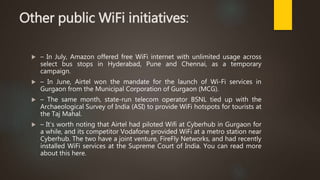 Other public WiFi initiatives:
 – In July, Amazon offered free WiFi internet with unlimited usage across
select bus stops in Hyderabad, Pune and Chennai, as a temporary
campaign.
 – In June, Airtel won the mandate for the launch of Wi-Fi services in
Gurgaon from the Municipal Corporation of Gurgaon (MCG).
 – The same month, state-run telecom operator BSNL tied up with the
Archaeological Survey of India (ASI) to provide WiFi hotspots for tourists at
the Taj Mahal.
 – It’s worth noting that Airtel had piloted Wifi at Cyberhub in Gurgaon for
a while, and its competitor Vodafone provided WiFi at a metro station near
Cyberhub. The two have a joint venture, FireFly Networks, and had recently
installed WiFi services at the Supreme Court of India. You can read more
about this here.
 