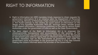 RIGHT TO INFORMATION
 Right to Information Act 2005 mandates timely response to citizen requests for
government information. It is an initiative taken by Department of Personnel
and Training, Ministry of Personnel, Public Grievances and Pensions to provide
a– RTI Portal Gateway to the citizens for quick search of information on the
details of first Appellate Authorities, PIOs etc. amongst others, besides access
to RTI related information / disclosures published on the web by various Public
Authorities under the government of India as well as the State Governments.
 The basic object of the Right to Information Act is to empower the
citizens,promote transparency and accountability in the working of the
Government,contain corruption, and make our democracy work for the people
in real sense.It goes without saying that an informed citizen is better equipped
to keep necessary vigil on the instruments of governance and make the
government more accountable to the governed.The Act is a big step towards
making the citizens informed about the activities of the Government.
 