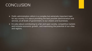CONCLUSION
 Public administration reform is a complex but extremely important topic
for any country. It is about providing the best possible administration and
services, at all levels of government, to our citizens and businesses.
 It is also about contributing to a fair and open society, competitive markets
and inclusive economic growth , and maximising the potential of our cities
and regions.
 