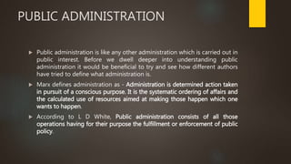 PUBLIC ADMINISTRATION
 Public administration is like any other administration which is carried out in
public interest. Before we dwell deeper into understanding public
administration it would be beneficial to try and see how different authors
have tried to define what administration is.
 Marx defines administration as - Administration is determined action taken
in pursuit of a conscious purpose. It is the systematic ordering of affairs and
the calculated use of resources aimed at making those happen which one
wants to happen.
 According to L D White, Public administration consists of all those
operations having for their purpose the fulfillment or enforcement of public
policy.
 