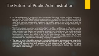 The Future of Public Administration
 As the world around us is changing with concomitant changes in politics, business, economics,
and society, the field of public administration cannot be aloof from the need to innovate and
change. As the public sector in many developed countries feels the need to move beyond the
static and machine bureaucratic paradigm, the public sector in the third world and the
developing countries is also in the throes of adapting to the broader changes happening in
society.
 With the increased awareness among the citizenry and the rapid spread of information along
with use of technology and social media, the public sector in the west and the east has to
wake up to the new realities and cannot be an ostrich or a fossil among the nimble and agile
private sector. This is the key theme of this article that looks at the future of public
administration around the world in an era of rapid change. There cannot be a more
compelling case for proactive public sector rather than a reactive public sector as the future
catches them and they can only survive by adapting to the future.
 The ways in which the public sector can innovate include using technology more proactively,
collaborating and communicating within and with the external world, adopting a more humane
approach to administration and attending to the grievances of the citizenry, and most
importantly “walking the talk” which meant that they had to not only declare their intent but
also have to act accordingly.
 