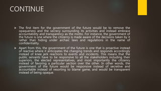 CONTINUE
 The first item for the government of the future would be to remove the
opaqueness and the secrecy surrounding its activities and instead embrace
accountability and transparency as the motto. For instance, the government of
the future is one where the citizenry is made aware of the decisions taken by it
rather than hiding under archaic laws and regulations in the name of
confidentiality.
 Apart from this, the government of the future is one that is proactive instead
of reactive where it anticipates the changing trends and responds accordingly
instead of knee jerk reactions to events and incidents. This means that the
public servants have to be responsive to all the stakeholders including their
superiors, the elected representatives, and most importantly the citizenry
instead of favoring a particular section over the other. In other words, the
government of the future would be responsive instead of secretive and
accountable instead of resorting to blame game, and would be transparent
instead of being opaque.
 