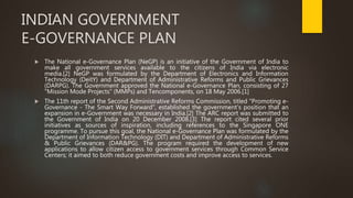 INDIAN GOVERNMENT
E-GOVERNANCE PLAN
 The National e-Governance Plan (NeGP) is an initiative of the Government of India to
make all government services available to the citizens of India via electronic
media.[2] NeGP was formulated by the Department of Electronics and Information
Technology (DeitY) and Department of Administrative Reforms and Public Grievances
(DARPG). The Government approved the National e-Governance Plan, consisting of 27
"Mission Mode Projects" (MMPs) and Tencomponents, on 18 May 2006.[1]
 The 11th report of the Second Administrative Reforms Commission, titled "Promoting e-
Governance - The Smart Way Forward", established the government's position that an
expansion in e-Government was necessary in India.[2] The ARC report was submitted to
the Government of India on 20 December 2008.[3] The report cited several prior
initiatives as sources of inspiration, including references to the Singapore ONE
programme. To pursue this goal, the National e-Governance Plan was formulated by the
Department of Information Technology (DIT) and Department of Administrative Reforms
& Public Grievances (DAR&PG). The program required the development of new
applications to allow citizen access to government services through Common Service
Centers; it aimed to both reduce government costs and improve access to services.
 
