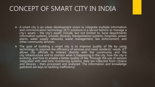 CONCEPT OF SMART CITY IN INDIA
 A smart city is an urban development vision to integrate multiple information
and communication technology (ICT) solutions in a secure fashion to manage a
city’s assets – the city’s assets include, but not limited to, local departments
information systems, schools, libraries, transportation systems, hospitals, power
plants, water supply networks, waste management, law enforcement, and
other community services.
 The goal of building a smart city is to improve quality of life by using
technology to improve the efficiency of services and meet residents’ needs. ICT
allows city officials to interact directly with the community and the
city infrastructure and to monitor what is happening in the city, how the city is
evolving, and how to enable a better quality of life. Through the use of sensors
integrated with real-time monitoring systems, data are collected from citizens
and devices - then processed and analyzed. The information and knowledge
gathered are keys to tackling inefficiency.
 