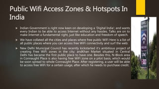 Public Wifi Access Zones & Hotspots In
India
 Indian Government is right now keen on developing a ‘Digital India’; and wants
every Indian to be able to access Internet without any hassles. Talks are on to
make Internet a fundamental right, just like education and freedom of speech.
 We have collated all the cities and places where free public WiFi Here is a list of
all public places where you can access free WiFi connectivity and surf the web:
 New Delhi Municipal Council has recently kickstarted it’s ambitious project of
creating Free WiFi zones in the city; andKhan Market situated in Central
Delhi has became the first public place to have one. Besides this, N-Block area
in Connaught Place is also having free WiFi zone on a pilot basis, which would
be soon spread to whole Connaught Place. After registering, a user will be able
to access free WiFi for a certain usage, after which he needs to purchase credit.
 