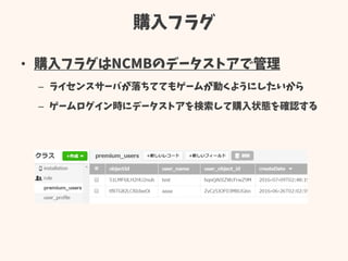 購入フラグ
• 購入フラグはNCMBのデータストアで管理
– ライセンスサーバが落ちててもゲームが動くようにしたいから
– ゲームログイン時にデータストアを検索して購入状態を確認する
 