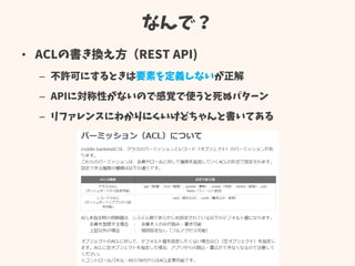 なんで？
• ACLの書き換え方（REST API)
– 不許可にするときは要素を定義しないが正解
– APIに対称性がないので感覚で使うと死ぬパターン
– リファレンスにわかりにくいけどちゃんと書いてある
 