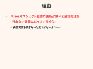 理由
• 「Userオブジェクト自体に更新が無いと通信処理を
行わない実装になっているから」
– 内部実装を読まないと気づかないよコレ…
 