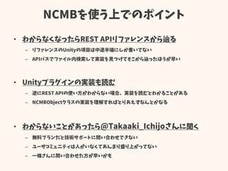 NCMBを使う上でのポイント
• わからなくなったらREST APIリファレンスから辿る
– リファレンスのUnityの項目は中途半端にしか書いてない
– APIパスでファイル内検索して実装を見つけてそこから辿ったほうが早い
• Unityプラグインの実装も読む
– 逆にREST APIの使い方がわからない場合、実装を読むとわかることがある
– NCMBObjectクラスの実装を理解すればとりあえずなんとかなる
• わからないことがあったら@Takaaki_Ichijoさんに聞く
– 無料プランだと技術サポートに問い合わせできない
– ユーザコミュニティは人がいなくてあんまり盛り上がってない
– 一條さんに問い合わせた方が早いかも
 
