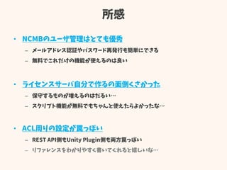 所感
• NCMBのユーザ管理はとても優秀
– メールアドレス認証やパスワード再発行も簡単にできる
– 無料でこれだけの機能が使えるのは良い
• ライセンスサーバ自分で作るの面倒くさかった
– 保守するものが増えるのはだるい…
– スクリプト機能が無料でもちゃんと使えたらよかったな…
• ACL周りの設定が罠っぽい
– REST API側もUnity Plugin側も両方罠っぽい
– リファレンスをわかりやすく書いてくれると嬉しいな…
 