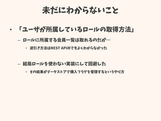 未だにわからないこと
• 「ユーザが所属しているロールの取得方法」
– ロールに所属する会員一覧は取れるのだが…
• 逆引き方法はREST APIみてもよくわからなかった
– 結局ロールを使わない実装にして回避した
• その結果がデータストアで購入フラグを管理するというやり方
 