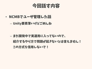 今回話す内容
• NCMBでユーザ管理した話
– Unity要素薄いけどごめんね
– まだ開発中で実運用に入ってないので、
紹介するやり方で問題が起きないとは言えません！
この方式を信用しないで！
 