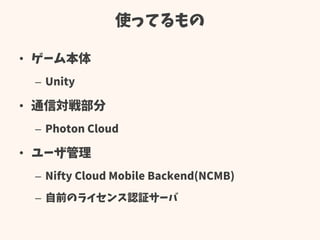 使ってるもの
• ゲーム本体
– Unity
• 通信対戦部分
– Photon Cloud
• ユーザ管理
– Nifty Cloud Mobile Backend(NCMB)
– 自前のライセンス認証サーバ
 