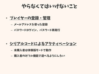 やらなくてはいけないこと
• プレイヤーの登録・管理
– メールアドレスを使った登録
– パスワードログイン、パスワード再発行
• シリアルコードによるアクティベーション
– 未購入者は体験版モードで動作
– 購入者のみフル機能で遊べるようにしたい
 