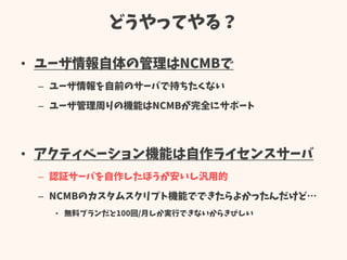どうやってやる？
• ユーザ情報自体の管理はNCMBで
– ユーザ情報を自前のサーバで持ちたくない
– ユーザ管理周りの機能はNCMBが完全にサポート
• アクティベーション機能は自作ライセンスサーバ
– 認証サーバを自作したほうが安いし汎用的
– NCMBのカスタムスクリプト機能でできたらよかったんだけど…
• 無料プランだと100回/月しか実行できないからきびしい
 