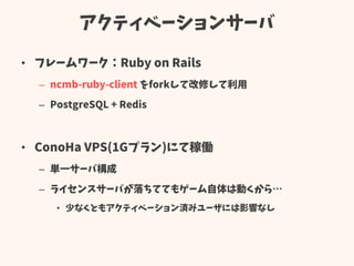 アクティベーションサーバ
• フレームワーク：Ruby on Rails
– ncmb-ruby-client をforkして改修して利用
– PostgreSQL + Redis
• ConoHa VPS(1Gプラン)にて稼働
– 単一サーバ構成
– ライセンスサーバが落ちててもゲーム自体は動くから…
• 少なくともアクティベーション済みユーザには影響なし
 