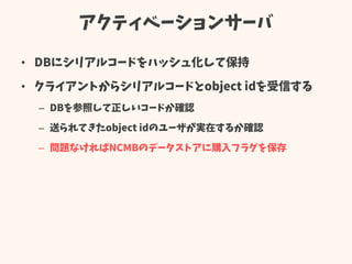 アクティベーションサーバ
• DBにシリアルコードをハッシュ化して保持
• クライアントからシリアルコードとobject idを受信する
– DBを参照して正しいコードか確認
– 送られてきたobject idのユーザが実在するか確認
– 問題なければNCMBのデータストアに購入フラグを保存
 