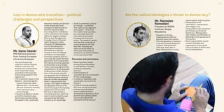 Lost in democratic transition – political
challenges and perspectives
Mr. Dane Taleski
PhD Political Sciences
from Central European
University Budapest
•	 The central point for
collective society dispose
different opinions and
preferences and the three
most important values
according to the inquiries
to the young people in the
regions are:
•	 First important value on the
Balkans - personal dignity;
-- Second important value -
fighting spirit, correctness,
altruism, tolerance, honesty;
-- Third important value –
social prestige
•	 The personaldignityisvalued
asthefirst importantvalue
bythe most countries during
the research,the, correctness,
tolerance,honestyandaltruism
asthe second and social
prestige andfighting spirit as
thethird importantvalue
•	 According to the confidence
in the institutions: the media
(Albania), religious leaders
(Bosnia and Herzegovina),
European Court of Human
rights (Bulgaria), police
(Croatia), EU (Macedonia),
church (Romania) and
educational institutions
(Slovenia) are rated as
intuitions with the highest
confidence by the people.
•	 Generally speaking, this is a
worrying sign about the next
generation and it shows that
this tolerance and acceptance
of diversities is very limited.
•	 There isworrying signalofthis
dissatisfaction ofyoung people
ofdemocracyintheircountry.
•	 Here is the answer why the
young people do not believe in
the political parties, because
they do not feel represented.
•	 What is interesting forthe
young in SEE region is that the
young people who are in EU
show less support from young
people who are not in EU.
•	 We have to figure that it
cannot be prevent, and if we
want to build united Europe
we should see the labor
mobility as an advantage.
•	 Youth is potentially a factor
for change – a potential
that needs encouragement
and support – first of all,
from within their societies,
but, secondly, also from
international and other
European partners and
actors. The research results
indicate that a majority of
young people do not feel
that their interests are
taken seriously either by
democratic and political
institutions or by their leaders
in the countries of SEE.
Discussion and conclusions:
•	 Most important values
among the young people
on the Balkans: morality,
solidarity, education,
security;
•	 Understanding of
volunteering is very important
for the young people;
•	 In order our societies to be
sustainable we have to be
tolerant;
•	 A different young people in
SEE have strong social ties;
•	 Indemocracythepolitical
partyiscollectiveaction–
representativedemocracy.Ifwe
donottrustinpoliticalparties
howwewillorganizethe
politicallifeanddemocracy?
Are the radical ideologies a threat to democracy?
Mr. Ramadan
Ramadani
President of NISMA
Institute, Skopje,
Macedonia
•	 Populism is flirting
(manipulation) with the
political views and stands.
•	 This manipulation in essence
is core of manipulating with
motions. Manipulations
with love, hate, fear or
hope. Manipulation is only
improvisation of articulation.
•	 Manipulation with
nationalism, manipulation
with religion and
manipulation with patriotism
all of these are threat of
democracy. Manipulation
with religion manifestation is
affecting on the secularity of
the country.
•	 Moral responsibility would
consist of people and
organization knowing the
core principles of democracy
not of manipulation.
3332
 