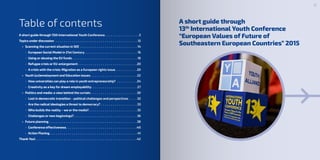 Table of contents A short guide through
13th
International Youth Conference
“European Values of Future of
Southeastern European Countries” 2015
A short guide through 13th International Youth Conference. .  .  .  .  .  .  .  .  .  .  .  .  .  .  .  . 3
Topics under discussion .  .  .  .  .  .  .  .  .  .  .  .  .  .  .  .  .  .  .  .  .  .  .  .  .  .  .  .  .  .  .  .  .  .  .  .  .  .  .  .  . 12
•	 Scanning the current situation in SEE.  .  .  .  .  .  .  .  .  .  .  .  .  .  .  .  .  .  .  .  .  .  .  .  .  .  .  .  . 14
-- European Social Model in 21st Century. .  .  .  .  .  .  .  .  .  .  .  .  .  .  .  .  .  .  .  .  .  .  .  .  . 16
-- Using or abusing the EU funds. .  .  .  .  .  .  .  .  .  .  .  .  .  .  .  .  .  .  .  .  .  .  .  .  .  .  .  .  .  .  . 18
-- Refugee crisis or EU-enlargement. .  .  .  .  .  .  .  .  .  .  .  .  .  .  .  .  .  .  .  .  .  .  .  .  .  .  .  . 20
-- A crisis with the crisis: Migration as a European rights issue. .  .  .  .  .  .  .  .  .  . 20
•	 Youth (un)emoloyment and Education issues. .  .  .  .  .  .  .  .  .  .  .  .  .  .  .  .  .  .  .  .  .  . 22
-- How universities can play a role in youth entrepreneurship?.  .  .  .  .  .  .  .  .  . 24
-- Creativity as a key for dream employability.  .  .  .  .  .  .  .  .  .  .  .  .  .  .  .  .  .  .  .  .  .  . 27
•	 Politics and media: a view behind the curtain. .  .  .  .  .  .  .  .  .  .  .  .  .  .  .  .  .  .  .  .  .  . 30
-- Lost in democratic transition – political challenges and perspectives.  .  .  .  . 32
-- Are the radical ideologies a threat to democracy?. .  .  .  .  .  .  .  .  .  .  .  .  .  .  .  .  . 33
-- Who builds the reality – we or the media?. .  .  .  .  .  .  .  .  .  .  .  .  .  .  .  .  .  .  .  .  .  .  . 35
-- Challenges or new beginnings?. .  .  .  .  .  .  .  .  .  .  .  .  .  .  .  .  .  .  .  .  .  .  .  .  .  .  .  .  .  . 36
•	 Future planning.  .  .  .  .  .  .  .  .  .  .  .  .  .  .  .  .  .  .  .  .  .  .  .  .  .  .  .  .  .  .  .  .  .  .  .  .  .  .  .  .  .  . 38
-- Conference effectiveness. .  .  .  .  .  .  .  .  .  .  .  .  .  .  .  .  .  .  .  .  .  .  .  .  .  .  .  .  .  .  .  .  .  . 40
-- Action Planing. .  .  .  .  .  .  .  .  .  .  .  .  .  .  .  .  .  .  .  .  .  .  .  .  .  .  .  .  .  .  .  .  .  .  .  .  .  .  .  .  .  . 41
Thank You!. .  .  .  .  .  .  .  .  .  .  .  .  .  .  .  .  .  .  .  .  .  .  .  .  .  .  .  .  .  .  .  .  .  .  .  .  .  .  .  .  .  .  .  .  .  .  .  .  . 42
3
 