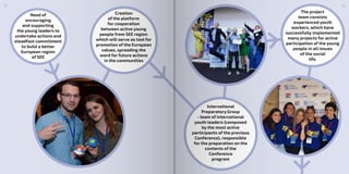 Need of
encouraging
and supporting
the young leaders to
undertake actions and
steadfast commitment
to build a better
European region
of SEE
The project
team consists
experienced youth
workers, which have
successfully implemented
many projects for active
participation of the young
people in all issues
of the social
life.
Creation
of the platform
for cooperation
between active young
people from SEE region
which will serve as tool for
promotion of the European
values, spreading the
word for future actions
in the communities
International
Preparatory Group
- team of international
youth leaders (composed
by the most active
participants of the previous
Conference), responsible
for the preparation on the
contents of the
Conference
program
98
 