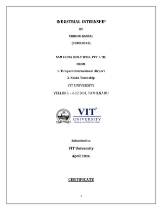 1
INDUSTRIAL INTERNSHIP
BY
VIBHOR BANSAL
(13BCL0143)
SAM INDIA BUILT WELL PVT. LTD.
FROM
1. Tirupati International Airport
2. Noida Township
VIT UNIVERSITY
VELLORE – 632 014, TAMILNADU
Submitted to
VIT University
April 2016
CERTIFICATE
 