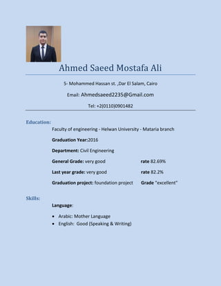 Ahmed Saeed Mostafa Ali
5- Mohammed Hassan st. ,Dar El Salam, Cairo
Email: Ahmedsaeed2235@Gmail.com
Tel: +2(0110)0901482
Education:
Faculty of engineering - Helwan University - Mataria branch
Graduation Year:2016
Department: Civil Engineering
General Grade: very good rate 82.69%
Last year grade: very good rate 82.2%
Graduation project: foundation project Grade "excellent"
Skills:
Language:
 Arabic: Mother Language
 English: Good (Speaking & Writing)
 