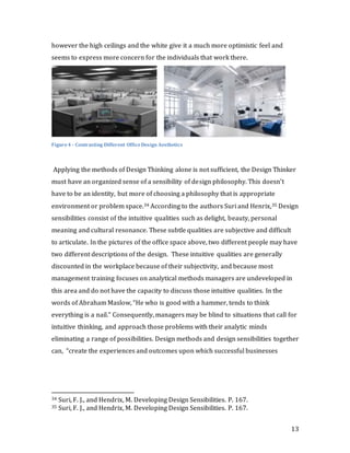 13
however the high ceilings and the white give it a much more optimistic feel and
seems to express more concern for the individuals that work there.
Figure4 - Contrasting Different OfficeDesign Aesthetics
Applying the methods of Design Thinking alone is not sufficient, the Design Thinker
must have an organized sense of a sensibility of design philosophy. This doesn’t
have to be an identity, but more of choosing a philosophy that is appropriate
environment or problem space.34 According to the authors Suri and Henrix,35 Design
sensibilities consist of the intuitive qualities such as delight, beauty, personal
meaning and cultural resonance. These subtle qualities are subjective and difficult
to articulate. In the pictures of the office space above, two different people may have
two different descriptions of the design. These intuitive qualities are generally
discounted in the workplace because of their subjectivity, and because most
management training focuses on analytical methods managers are undeveloped in
this area and do not have the capacity to discuss those intuitive qualities. In the
words of Abraham Maslow, “He who is good with a hammer, tends to think
everything is a nail.” Consequently, managers may be blind to situations that call for
intuitive thinking, and approach those problems with their analytic minds
eliminating a range of possibilities. Design methods and design sensibilities together
can, “create the experiences and outcomes upon which successful businesses
34 Suri, F. J., and Hendrix, M. Developing Design Sensibilities. P. 167.
35 Suri, F. J., and Hendrix, M. Developing Design Sensibilities. P. 167.
 