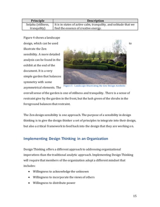 15
Principle Description
Seijaku (stillness,
tranquility)
It is in states of active calm, tranquility, and solitude that we
find the essence of creative energy.
Figure 4 shows a landscape
design, which can be used to
illustrate the Zen
sensibility. A more detailed
analysis can be found in the
exhibit at the end of the
document. It is a very
simple garden that balances
symmetry with some
asymmetrical elements. The
overall sense of the garden is one of stillness and tranquility. There is a sense of
restraint give by the garden in the front, but the lush green of the shrubs in the
foreground balances that restraint.
The Zen design sensibility is one approach. The purpose of a sensibility in design
thinking is to give the design thinker a set of principles to integrate into their design,
but also a critical framework to feed back into the design that they are working on.
Implementing Design Thinking in an Organization
Design Thinking offers a different approach to addressing organizational
imperatives than the traditional analytic approach. Implementing Design Thinking
will require that members of the organization adopt a different mindset that
includes:
 Willingness to acknowledge the unknown
 Willingness to incorporate the views of others
 Willingness to distribute power
Figure5 - Landscape Illustrating the Zen Design Aesthetic
 