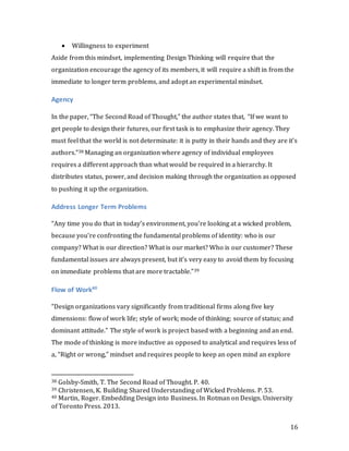 16
 Willingness to experiment
Aside from this mindset, implementing Design Thinking will require that the
organization encourage the agency of its members, it will require a shift in from the
immediate to longer term problems, and adopt an experimental mindset.
Agency
In the paper, “The Second Road of Thought,” the author states that, “If we want to
get people to design their futures, our first task is to emphasize their agency. They
must feel that the world is not determinate: it is putty in their hands and they are it’s
authors.”38 Managing an organization where agency of individual employees
requires a different approach than what would be required in a hierarchy. It
distributes status, power, and decision making through the organization as opposed
to pushing it up the organization.
Address Longer Term Problems
“Any time you do that in today’s environment, you’re looking at a wicked problem,
because you’re confronting the fundamental problems of identity: who is our
company? What is our direction? What is our market? Who is our customer? These
fundamental issues are always present, but it’s very easy to avoid them by focusing
on immediate problems that are more tractable.”39
Flow of Work40
“Design organizations vary significantly from traditional firms along five key
dimensions: flow of work life; style of work; mode of thinking; source of status; and
dominant attitude.” The style of work is project based with a beginning and an end.
The mode of thinking is more inductive as opposed to analytical and requires less of
a, “Right or wrong,” mindset and requires people to keep an open mind an explore
38 Golsby-Smith, T. The Second Road of Thought. P. 40.
39 Christensen, K. Building Shared Understanding of Wicked Problems. P. 53.
40 Martin, Roger. Embedding Design into Business. In Rotman on Design. University
of Toronto Press. 2013.
 