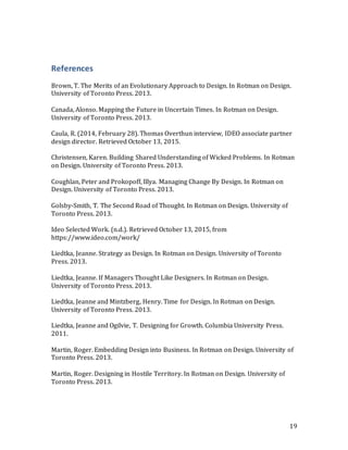19
References
Brown, T. The Merits of an Evolutionary Approach to Design. In Rotman on Design.
University of Toronto Press. 2013.
Canada, Alonso. Mapping the Future in Uncertain Times. In Rotman on Design.
University of Toronto Press. 2013.
Caula, R. (2014, February 28). Thomas Overthun interview, IDEO associate partner
design director. Retrieved October 13, 2015.
Christensen, Karen. Building Shared Understanding of Wicked Problems. In Rotman
on Design. University of Toronto Press. 2013.
Coughlan, Peter and Prokopoff, Illya. Managing Change By Design. In Rotman on
Design. University of Toronto Press. 2013.
Golsby-Smith, T. The Second Road of Thought. In Rotman on Design. University of
Toronto Press. 2013.
Ideo Selected Work. (n.d.). Retrieved October 13, 2015, from
https://www.ideo.com/work/
Liedtka, Jeanne. Strategy as Design. In Rotman on Design. University of Toronto
Press. 2013.
Liedtka, Jeanne. If Managers Thought Like Designers. In Rotman on Design.
University of Toronto Press. 2013.
Liedtka, Jeanne and Mintzberg, Henry. Time for Design. In Rotman on Design.
University of Toronto Press. 2013.
Liedtka, Jeanne and Ogilvie, T. Designing for Growth. Columbia University Press.
2011.
Martin, Roger. Embedding Design into Business. In Rotman on Design. University of
Toronto Press. 2013.
Martin, Roger. Designing in Hostile Territory. In Rotman on Design. University of
Toronto Press. 2013.
 