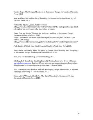 20
Martin, Roger. The Design of Business. In Rotman on Design. University of Toronto
Press. 2013.
May, Matthew. Zen and the Art of Simplicity. In Rotman on Design. University of
Toronto Press. 2013.
Milkowski, B. June 7, 2013. Retrieved from:
http://www.slideshare.net/BorisFriedrichMilkowski/the-bulletproof-design-brief-
a-template-for-more-successful-innovation-projects.
Owen, Charles. Design Thinking: On its Nature and Use. In Rotman on Design.
University of Toronto Press. 2013.
Project for St Peter's in Rome by Michelangelo Buonarroti (BackToClassics.com
Virtual Art Gallery)
http://www.backtoclassics.com/gallery/michelangelo/projectforstpetersinrome/
Pink, Daniel. A Whole New Mind. Penguin USA. New York, New York. 2005.
Raney, Colin and Jacoby, Ryan. Decisions by Design: Stop Deciding, Start Designing. .
In Rotman on Design. University of Toronto Press. 2013.
Reis, Eric. The Lean Startup. Crown Publishing. 2011.
Schilling, D.R. Knowledge Doubling Every 12 Months, Soon to be Every 12 Hours.
www.industrytap.com: Retrieved from: http://www.industrytap.com/knowledge-
doubling-every-12-months-soon-to-be-every-12-hours/3950.
Suri, Fulton Jane, and Hendrix, Michael. Developing Design Sensibilities. In Rotman
on Design. University of Toronto Press. 2013.
Vossoughi, S. “A Survival Guide for: The Age of Meaning. In Rotman on Design.
University of Toronto Press. 2013.
 