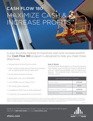 Is your business looking to maximize cash and increase profits?
Our Cash Flow 180 program is designed to help you meet these
objectives.
• No payments for the first 6 months
• After initial 6 month period, financing converts
into a traditional 60 month lease term
• Quick and convenient process
• Application only up to $250,000
• Up to 100% Loan-to-Value (LTV)
• No money down required
• Available for both new & used equipment
• Customer owns equipment at end of term
Speak to an XFS representative to learn more about our Cash Flow 180 program.
Call XFS at 800 550-0240 or e-mail info@xfsinc.com.
The above financing program is offered by Xtreme Financial Services, Inc. Subject to credit approval. Approval, and any rates and terms provided, are based on credit worthiness.
Other financing offers are available. Minimum Amount Financed $10,000; Maximum Amount Financed $250,000. Other qualifications and restrictions may apply. An origination fee
of $500 will be added to the amount financed. Financing promotions void where prohibited. Offer effective on all equipment rented and/or purchased from a participating Ahern
Rentals, Inc., Snorkel International, LLC or Xtreme Manufacturing, LLC branch through 12/31/16. Offer subject to change without notice.
Cash Flow 180 Program - Example
Finance Amount $100,000
Payment for Months 1 thru 6 $0.00
Payment for Months 7 thru 66 $1,963.25
Total Lease Time 66 Months
How it Works
The Cash Flow 180 program is a financing solution
that enables your business to invest in equipment
without impacting available cash or requiring a
deposit. The example below illustrates how the
program works:
01/2016 V1
 