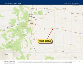 10
PROPERTY DESCRIPTION Dollar General - Burlington, CO
This is a broker price opinion or comparative market analysis of value and should not be considered an appraisal. This information has been secured from sources we believe to be reliable, but we make no representations or warranties, expressed or implied, as to the
accuracy of the information. References to square footage or age are approximate. Buyer must verify the information and bears all risk for any inaccuracies. Any projections, opinions, assumptions or estimates used herein are for example purposes only and do not
represent the current or future performance of the property. Marcus & Millichap Real Estate Investment Services is a service mark of Marcus & Millichap Real Estate Investment Services, Inc. © 2016 Marcus & Millichap ACT ID: X0050297
Burlington
 