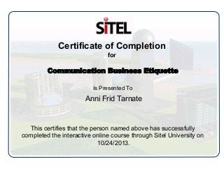 Certificate of Completion
for
Communication Business Etiquette
Is Presented To
Anni Frid Tarnate
This certifies that the person named above has successfully
completed the interactive online course through Sitel University on
10/24/2013.
 