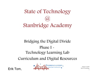 Erik Tom,
August 19, 2009
State of Technology
1
State of Technology
@
Stanbridge Academy
Bridging the Digital Divide
Phase I -
Technology Learning Lab
Curriculum and Digital Resources
 