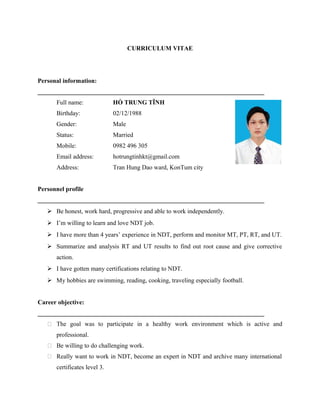 CURRICULUM VITAE
Personal information:
_________________________________________________________________________
Full name: HỒ TRUNG TĨNH
Birthday: 02/12/1988
Gender: Male
Status: Married
Mobile: 0982 496 305
Email address: hotrungtinhkt@gmail.com
Address: Tran Hung Dao ward, KonTum city
Personnel profile
_________________________________________________________________________
 Be honest, work hard, progressive and able to work independently.
 I’m willing to learn and love NDT job.
 I have more than 4 years’ experience in NDT, perform and monitor MT, PT, RT, and UT.
 Summarize and analysis RT and UT results to find out root cause and give corrective
action.
 I have gotten many certifications relating to NDT.
 My hobbies are swimming, reading, cooking, traveling especially football.
Career objective:
_________________________________________________________________________
 The goal was to participate in a healthy work environment which is active and
professional.
 Be willing to do challenging work.
 Really want to work in NDT, become an expert in NDT and archive many international
certificates level 3.
 
