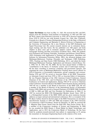 Yaakov Bar-Shalom was born on May 11, 1941. He received the B.S. and M.S.
degrees from the Technion, Israel Institute of Technology, in 1963 and 1967 and
the Ph.D. degree from Princeton University in 1970, all in electrical engineering.
From 1970 to 1976 he was with Systems Control, Inc., Palo Alto, California.
Currently he is Board of Trustees Distinguished Professor in the Dept. of Electrical
and Computer Engineering and Marianne E. Klewin Professor in Engineering at
the University of Connecticut. He is also Director of the ESP (Estimation and
Signal Processing) Lab. His current research interests are in estimation theory,
target tracking and data fusion. He has published over 500 papers and book
chapters in these areas and in stochastic adaptive control. He coauthored the
monograph Tracking and Data Association (Academic Press, 1988), the graduate
texts Estimation and Tracking: Principles, Techniques and Software (Artech House,
1993), Estimation with Applications to Tracking and Navigation: Algorithms and
Software for Information Extraction (Wiley, 2001), the advanced graduate texts
Multitarget-Multisensor Tracking: Principles and Techniques (YBS Publishing,
1995), Tracking and Data Fusion (YBS Publishing, 2011), and edited the books
Multitarget-Multisensor Tracking: Applications and Advances (Artech House, Vol.
I, 1990; Vol. II, 1992; Vol. III, 2000). He has been elected Fellow of IEEE for
“contributions to the theory of stochastic systems and of multi-target tracking.”
He has been consulting to numerous companies and government agencies, and
originated the series of Multitarget-Multisensor Tracking short courses offered via
UCLA Extension, at Government Laboratories, private companies and overseas.
During 1976 and 1977 he served as Associate Editor of the IEEE Transactions
on Automatic Control and from 1978 to 1981 as Associate Editor of Automatica.
He was Program Chairman of the 1982 American Control Conference, General
Chairman of the 1985 ACC, and Co-Chairman of the 1989 IEEE International
Conference on Control and Applications. During 1983—87 he served as Chairman
of the Conference Activities Board of the IEEE Control Systems Society and during
1987—89 was a member of the Board of Governors of the IEEE CSS. He was
a member of the Board of Directors of the International Society of Information
Fusion (1999—2004) and served as General Chairman of FUSION 2000, President
of ISIF in 2000 and 2002 and Vice President for Publications in 2004—13. In
1987 he received the IEEE CSS Distinguished Member Award. Since 1995 he
is a Distinguished Lecturer of the IEEE AESS and has given numerous keynote
addresses at major national and international conferences. He is co-recipient of the
M. Barry Carlton Award for the best paper in the IEEE Transactions on Aerospace
and Electronic Systems in 1995 and 2000 and recipient of the 1998 University
of Connecticut AAUP Excellence Award for Research. In 2002 he received the
J. Mignona Data Fusion Award from the DoD JDL Data Fusion Group. He is
a member of the Connecticut Academy of Science and Engineering. In 2008
he was awarded the IEEE Dennis J. Picard Medal for Radar Technologies and
Applications, and in 2012 the Connecticut Medal of Technology. He has been
listed by academic.research.microsoft (top authors in engineering) as #1 among
the researchers in Aerospace Engineering based on the citations of his work.
16 JOURNAL OF ADVANCES IN INFORMATION FUSION VOL. 9, NO. 2 DECEMBER 2014
Mt2 job no. 2175 jaif Journal of Advances in Information Fusion 2175D01 [16] (XXX) 10-28-14 01:27 PM
 