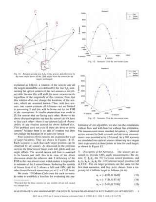 Fig. 10. Rotation around axis S1S2 of the sensors and all targets by
the same angle leaves all the LOS angles from the sensors to the
targets unchanged.
explained as follows: a rotation of the sensors and all
the targets around the axis defined by the line S1S2 con-
necting the optical centers of the two sensors is not ob-
servable because this will yield the same measurements
regardless of the magnitude of this rotation. Note that
this rotation does not change the locations of the sen-
sors, which are assumed known. Thus, with two sen-
sors, one cannot estimate all 6 biases–we are limited
to estimating 5 and this will be borne out by the FIM
in the simulations. A similar observation was made in
[5] for sensors that are facing each other. However the
above discussion points out that the sensors do not have
to face each other–there is an inherent lack of observ-
ability of any rotation around the above defined axis.
This problem does not exist if there are three or more
sensors3
because there is no axis of rotation that does
not change the location of at least one sensor.
Four scenarios of two sensors are examined for a set
of target locations. They are shown in Figures 11—14.
Each scenario is such that each target position can be
observed by all sensors. As discussed in the previous
section, the three sensor biases were roll, pitch, and yaw
angle offsets. The second sensor roll bias is assumed
to be known and null, this is in view of the above
discussion about the inherent rank 1 deficiency of the
FIM in the two sensors case which makes it impossible
to estimate all the 6 sensor biases. Reducing the number
of biases from 6 to 5 allows a full rank FIM. All the
other biases for each sensor were set to 1±
= 17:45 mrad.
We made 100 Monte Carlo runs for each scenario.
In order to establish a baseline for evaluating the per-
3Provided that the three sensors (or any number of) are not located
in a straight line.
Fig. 11. Scenario 1 for the two-sensor case.
Fig. 12. Scenario 2 for the two-sensor case.
formance of our algorithm, we also ran the simulations
without bias, and with bias but without bias estimation.
The measurement noise standard deviation ¾s (identical
across sensors for both azimuth and elevation measure-
ments) was assumed to be 0.34 mrad. As a fifth scenario
we simulated two optical sensors observing two targets
(two trajectories) at three points in time for each target,
as shown in Figure 15.
1) Description of the Scenarios. The sensors are as-
sumed to provide LOS angle measurements. We de-
note by »1,»2 the 3D Cartesian sensor positions, and
x1,x2,x3,x4,x5,x6 the 3D Cartesian target positions (all
in CCS). The six target positions are the same for the
first four scenarios, and they were chosen from a tra-
jectory of a ballistic target as follows (in m)
x1 = [¡4931,0,3649]0
(33)
x2 = [¡3731,0,5714]0
(34)
x3 = [¡2400,0,7100]0
(35)
BIAS ESTIMATION AND OBSERVABILITY FOR OPTICAL SENSOR MEASUREMENTS WITH TARGETS OF OPPORTUNITY 9
Mt2 job no. 2175 jaif Journal of Advances in Information Fusion 2175D01 [9] (XXX) 10-28-14 01:27 PM
 