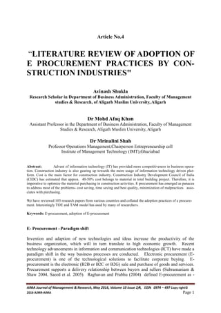 AIMA Journal of Management & Research, May 2016, Volume 10 Issue 2/4, ISSN 0974 – 497 Copy right©
2016 AJMR-AIMA Page 1
Article No.4
“LITERATURE REVIEW OF ADOPTION OF
E PROCUREMENT PRACTICES BY CON-
STRUCTION INDUSTRIES"
Avinash Shukla
Research Scholar in Department of Business Administration, Faculty of Management
studies & Research, of Aligarh Muslim University, Aligarh
Dr Mohd Afaq Khan
Assistant Professor in the Department of Business Administration, Faculty of Management
Studies & Research, Aligarh Muslim University, Aligarh
Dr Mrinalini Shah
Professor Operations Management,Chairperson Entrepreneurship cell
Institute of Management Technology (IMT),Ghaziabad
Abstract: Advent of information technology (IT) has provided more competitiveness in business opera-
tion. Construction industry is also gearing up towards the more usage of information technology driven plat-
form. Cost is the main factor for construction industry. Construction Industry Development Council of India
(CIDC) has estimated that approx. 40-50% cost belongs to material in total building project. Therefore, it is
imperative to optimize the material purchasing in construction activities. E procurement has emerged as panacea
to address most of the problems- cost saving, time saving and best quality, minimization of malpractices asso-
ciates with purchasing.
We have reviewed 103 research papers from various countries and collated the adoption practices of e procure-
ment. Interestingly TOE and TAM model has used by many of researchers.
Keywords: E-procurement, adoption of E-procurement
E- Procurement –Paradigm shift
Invention and adaption of new technologies and ideas increase the productivity of the
business organization, which will in turn translate to high economic growth. Recent
technology advancements in information and communication technologies (ICT) have made a
paradigm shift in the way business processes are conducted. Electronic procurement (E-
procurement) is one of the technological solutions to facilitate corporate buying. E-
procurement is the electronic (B2B or B2C or B2G) sale and purchase of goods and services.
Procurement supports a delivery relationship between buyers and sellers (Subramaniam &
Shaw 2004, Saeed et al. 2005). Raghavan and Prabhu (2004) defined E-procurement as -
 