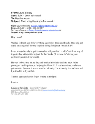 From: Laura Steacy
Sent: July 7, 2014 10:18 AM
To: Heather Acton
Subject: Fwd: a big thank you from etalk
 
From: Lauren Roberts <Lauren.Roberts@bellmedia.ca>
Date: July 7, 2014 at 10:13:36 AM EDT
To: 'Laura Steacy' <LSteacy@woodbineentertainment.com>
Subject: a big thank you from etalk
Hey Laura!
 
Wanted to thank you for everything yesterday. Traci and I had a blast and got
some amazing stuff for the segment airing tonight at 7pm on CTV.
 
I also wanted to take a quick second to tell you that I couldn’t of done any of
it yesterday without the help of Jordan Yanke ( I believe he’s from your
customer service department).
 
He was so busy the entire day and he didn’t hesitate at all to help. From
getting us media passes, to helping facilitate ALL our interviews, and even
get us water because it was a scorcher of a day. He seriously is a rockstar and
I just had to tell you that.
 
Thanks again and don’t forget to tune in tonight!
 
Lauren
 
Lauren Roberts | Segment Producer
etalk | t 416-384-2274 | m 647-998-5015 | lauren.roberts@bellmedia.ca 
299 Queen Street West 
Toronto, ON M5V 2Z5
 