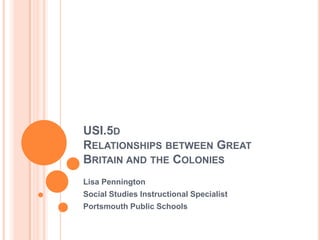 USI.5dRelationships between Great Britain and the Colonies Lisa Pennington Social Studies Instructional Specialist Portsmouth Public Schools 