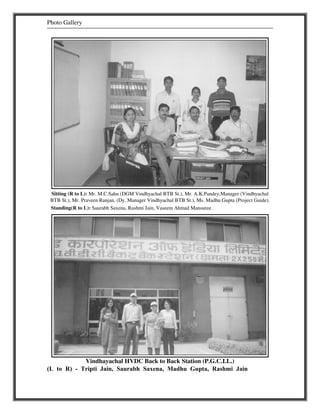 Photo Gallery 
Sitting (R to L): Mr. M.C.Sahu (DGM Vindhyachal BTB St.), Mr. A.K.Pandey,Manager (Vindhyachal 
BTB St.), Mr. Praveen Ranjan, (Dy. Manager Vindhyachal BTB St.), Ms. Madhu Gupta (Project Guide). 
Standing(R to L): Saurabh Saxena, Rashmi Jain, Vaseem Ahmad Mansuree. 
Vindhayachal HVDC Back to Back Station (P.G.C.I.L.) 
(L to R) - Tripti Jain, Saurabh Saxena, Madhu Gupta, Rashmi Jain 
 