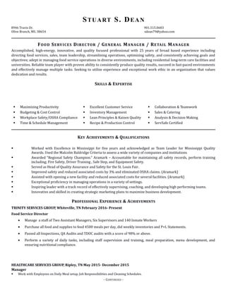 STUART S. DEAN
8946 Travis Dr. 901.515.0683
Olive Branch, MS. 38654 sdean79@yahoo.com
FOOD SERVICES DIRECTOR / GENERAL MANAGER / RETAIL MANAGER
Accomplished, high-energy, innovative, and quality focused professional with 25 years of broad based experience including
directing food services, sales, team leadership, streamlining operations, optimizing safety, and consistently achieving goals and
objectives; adept in managing food service operations in diverse environments, including residential long-term care facilities and
universities. Reliable team player with proven ability to consistently produce quality results, succeed in fast-paced environments
and effectively manage multiple tasks. Seeking to utilize experience and exceptional work ethic in an organization that values
dedication and results.
SKILLS & EXPERTISE
 Maximizing Productivity
 Budgeting & Cost Control
 Workplace Safety/OSHA Compliance
 Time & Schedule Management
 Excellent Customer Service
 Inventory Management
 Lean Principles & Kaizen Quality
 Recipe & Production Control
 Collaboration & Teamwork
 Sales & Catering
 Analysis & Decision Making
 ServSafe Certified
KEY ACHIEVEMENTS & QUALIFICATIONS
 Worked with Excellence in Mississippi for five years and acknowledged as Team Leader for Mississippi Quality
Awards. Used the Malcolm Baldridge Criteria to assess a wide variety of companies and institutions
 Awarded “Regional Safety Champion.” Aramark – Accountable for maintaining all safety records, perform training
including; Fire Safety, Driver Training , Safe Step, and Equipment Safety.
 Served as Head of Quality Assurance and Safety for the St. Louis Fair.
 Improved safety and reduced associated costs by 3% and eliminated OSHA claims. (Aramark)
 Assisted with opening a new facility and reduced associated costs for several facilities. (Aramark)
 Exceptional proficiency in managing operations in a variety of settings.
 Inspiring leader with a track record of effectively supervising, coaching, and developing high performing teams.
 Innovative and skilled in creating strategic marketing plans to maximize business development.
PROFESSIONAL EXPERIENCE & ACHIEVEMENTS
TRINITY SERVICES GROUP, Whiteville, TN February 2016- Present
Food Service Director
• Manage a staff of Two Assistant Managers, Six Supervisors and 140 Inmate Workers
• Purchase all food and supplies to feed 4500 meals per day, did weekly inventories and P+L Statements.
• Passed all Inspections, QA Audits and TDOC audits with a score of 98% or above.
• Perform a variety of daily tasks, including staff supervision and training, meal preparation, menu development, and
ensuring nutritional compliance.
HEALTHCARE SERVICES GROUP, Ripley, TN May 2015- December 2015
Manager
 Work with Employees on Daily Meal setup, Job Responsibilities and Cleaning Schedules.
- CONTINUED -
 