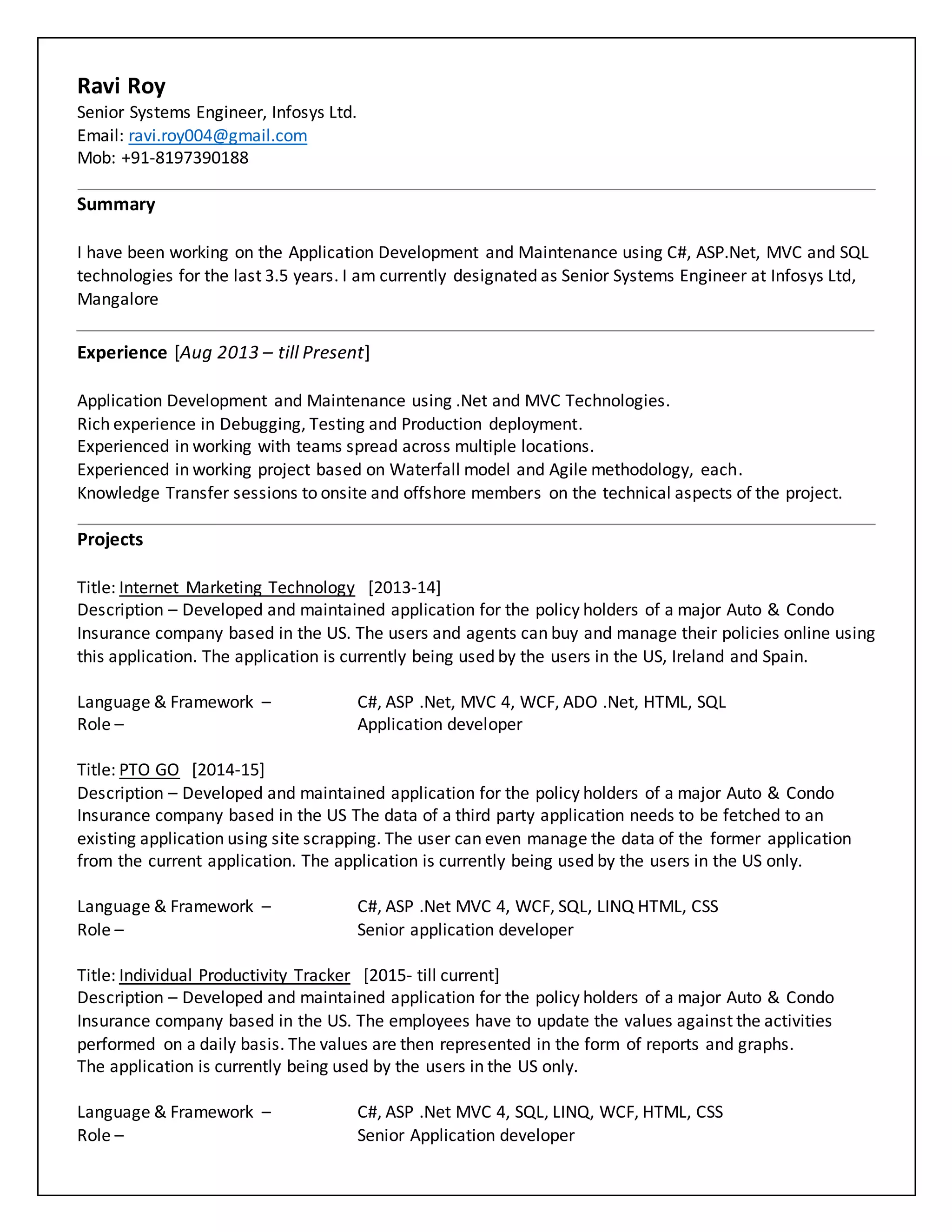 Ravi Roy
Senior Systems Engineer, Infosys Ltd.
Email: ravi.roy004@gmail.com
Mob: +91-8197390188
Summary
I have been working on the Application Development and Maintenance using C#, ASP.Net, MVC and SQL
technologies for the last 3.5 years. I am currently designated as Senior Systems Engineer at Infosys Ltd,
Mangalore
Experience [Aug 2013 – till Present]
Application Development and Maintenance using .Net and MVC Technologies.
Rich experience in Debugging, Testing and Production deployment.
Experienced in working with teams spread across multiple locations.
Experienced in working project based on Waterfall model and Agile methodology, each.
Knowledge Transfer sessions to onsite and offshore members on the technical aspects of the project.
Projects
Title: Internet Marketing Technology [2013-14]
Description – Developed and maintained application for the policy holders of a major Auto & Condo
Insurance company based in the US. The users and agents can buy and manage their policies online using
this application. The application is currently being used by the users in the US, Ireland and Spain.
Language & Framework – C#, ASP .Net, MVC 4, WCF, ADO .Net, HTML, SQL
Role – Application developer
Title: PTO GO [2014-15]
Description – Developed and maintained application for the policy holders of a major Auto & Condo
Insurance company based in the US The data of a third party application needs to be fetched to an
existing application using site scrapping. The user can even manage the data of the former application
from the current application. The application is currently being used by the users in the US only.
Language & Framework – C#, ASP .Net MVC 4, WCF, SQL, LINQ HTML, CSS
Role – Senior application developer
Title: Individual Productivity Tracker [2015- till current]
Description – Developed and maintained application for the policy holders of a major Auto & Condo
Insurance company based in the US. The employees have to update the values against the activities
performed on a daily basis. The values are then represented in the form of reports and graphs.
The application is currently being used by the users in the US only.
Language & Framework – C#, ASP .Net MVC 4, SQL, LINQ, WCF, HTML, CSS
Role – Senior Application developer
 